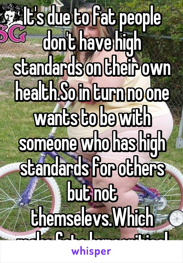 It's due to fat people don't have high standards on their own health.So in turn no one wants to be with someone who has high standards for others but not themselevs.Which make fats hypocritical
