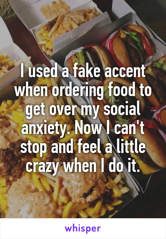 I used a fake accent when ordering food to get over my social anxiety. Now I can't stop and feel a little crazy when I do it.