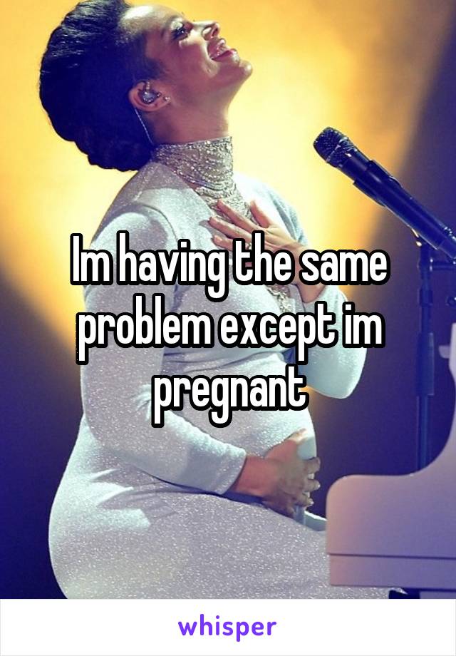 Im having the same problem except im pregnant