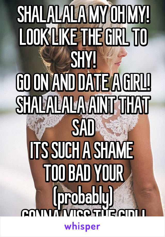 SHALALALA MY OH MY!
LOOK LIKE THE GIRL TO SHY!
GO ON AND DATE A GIRL!
SHALALALA AINT THAT SAD
ITS SUCH A SHAME 
TOO BAD YOUR (probably)
GONNA MISS THE GIRL!