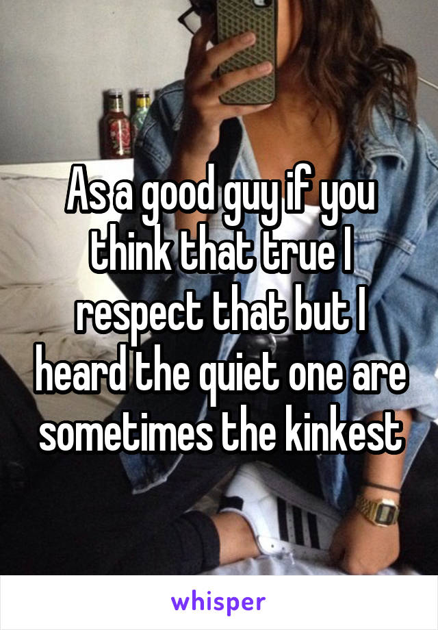 As a good guy if you think that true I respect that but I heard the quiet one are sometimes the kinkest
