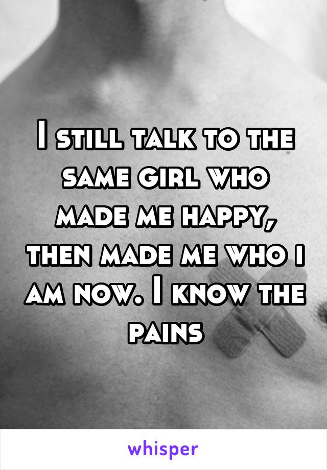 I still talk to the same girl who made me happy, then made me who i am now. I know the pains
