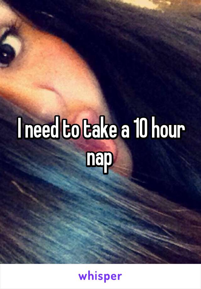 I need to take a 10 hour nap 