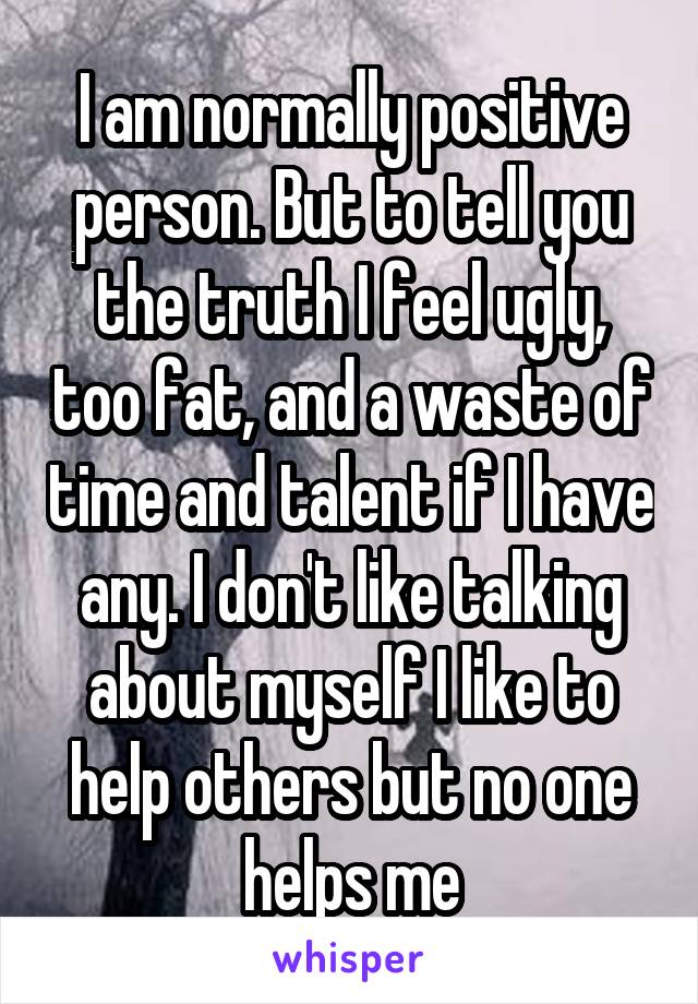 I am normally positive person. But to tell you the truth I feel ugly, too fat, and a waste of time and talent if I have any. I don't like talking about myself I like to help others but no one helps me