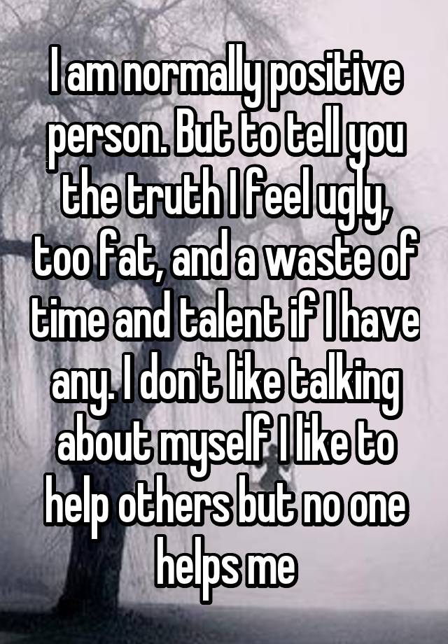 I am normally positive person. But to tell you the truth I feel ugly, too fat, and a waste of time and talent if I have any. I don't like talking about myself I like to help others but no one helps me