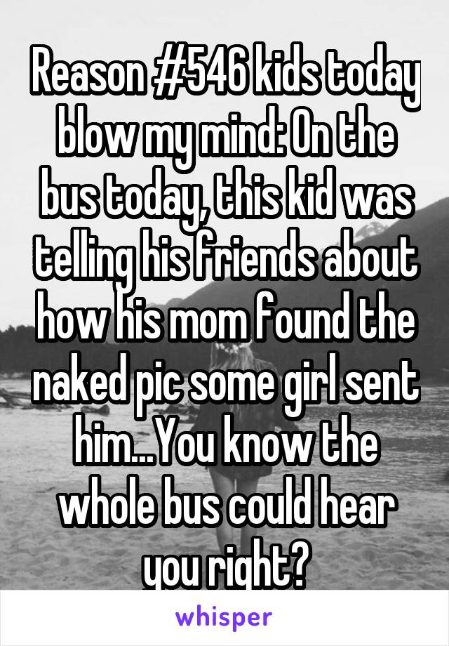 Reason #546 kids today blow my mind: On the bus today, this kid was telling his friends about how his mom found the naked pic some girl sent him...You know the whole bus could hear you right?