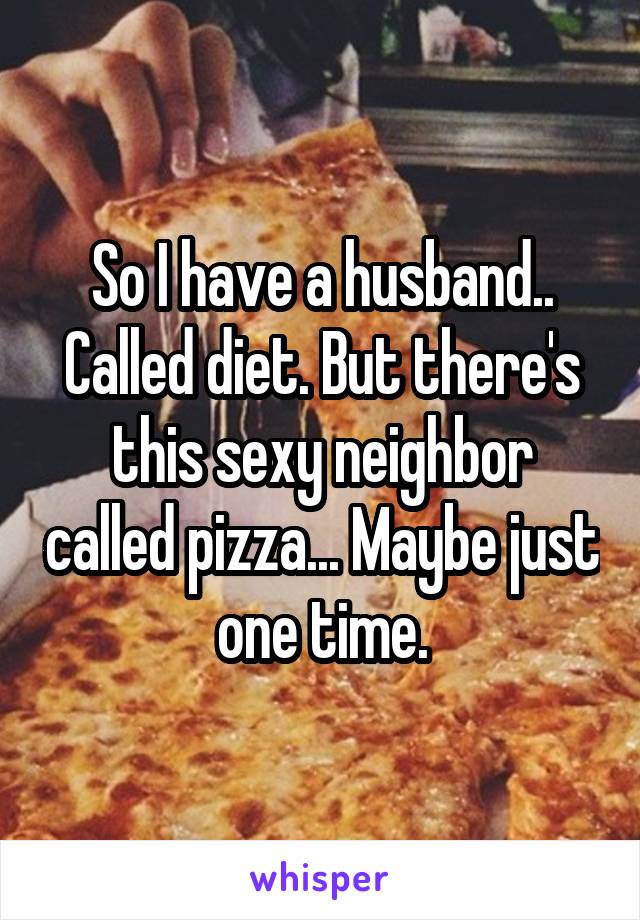 So I have a husband.. Called diet. But there's this sexy neighbor called pizza... Maybe just one time.