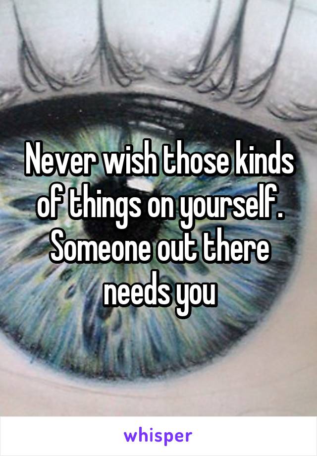 Never wish those kinds of things on yourself. Someone out there needs you