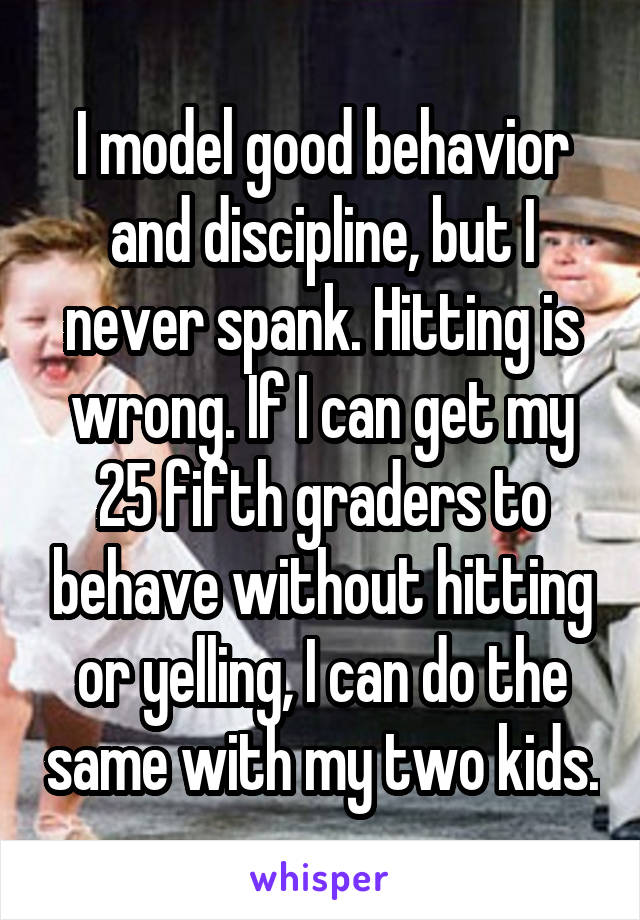 I model good behavior and discipline, but I never spank. Hitting is wrong. If I can get my 25 fifth graders to behave without hitting or yelling, I can do the same with my two kids.