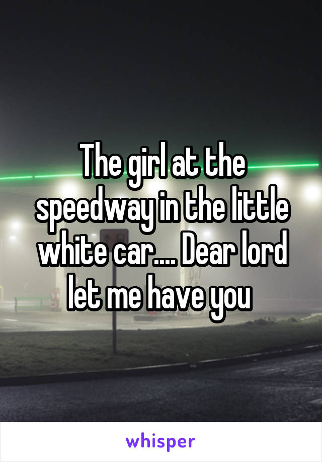 The girl at the speedway in the little white car.... Dear lord let me have you 