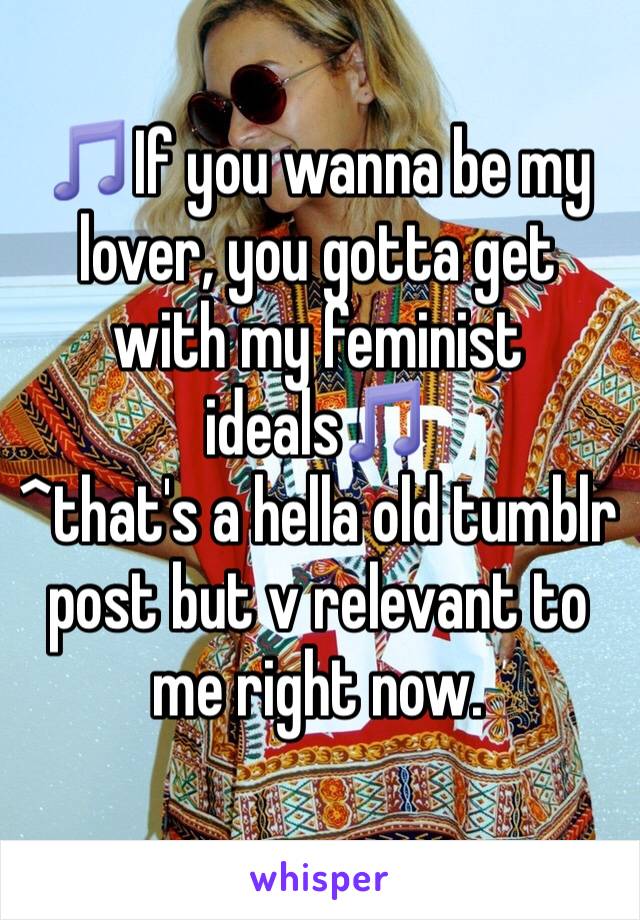 ðŸŽµIf you wanna be my lover, you gotta get with my feminist idealsðŸŽµ 
^that's a hella old tumblr post but v relevant to me right now.