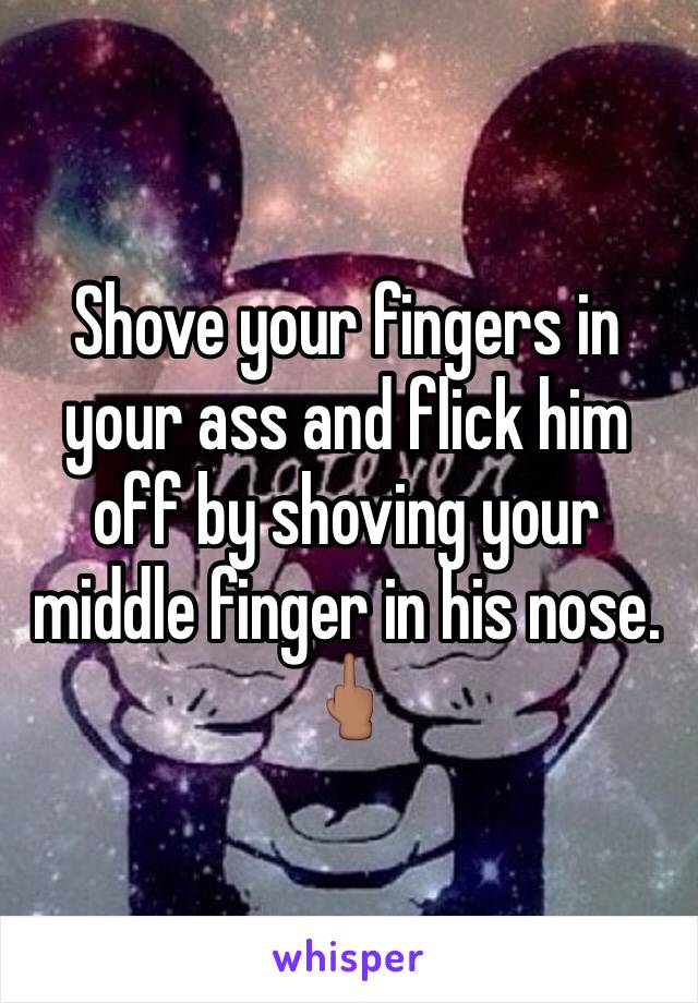 Shove your fingers in your ass and flick him off by shoving your middle finger in his nose. 🖕🏽