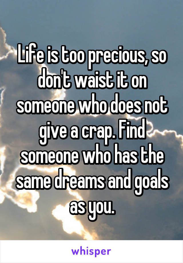 Life is too precious, so don't waist it on someone who does not give a crap. Find someone who has the same dreams and goals as you.
