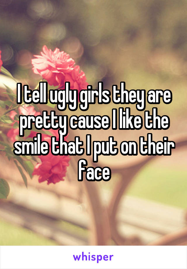 I tell ugly girls they are pretty cause I like the smile that I put on their face