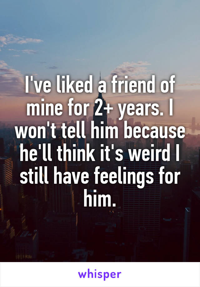 I've liked a friend of mine for 2+ years. I won't tell him because he'll think it's weird I still have feelings for him.