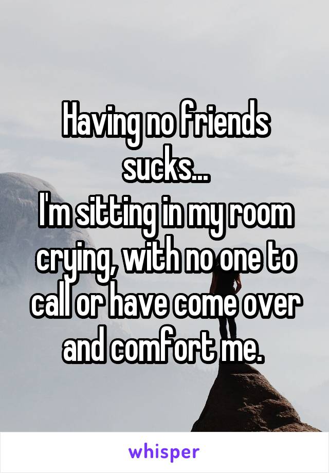 Having no friends sucks...
I'm sitting in my room crying, with no one to call or have come over and comfort me. 