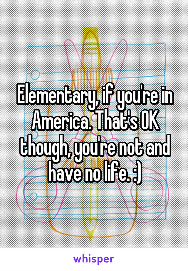Elementary, if you're in America. That's OK though, you're not and have no life. :)