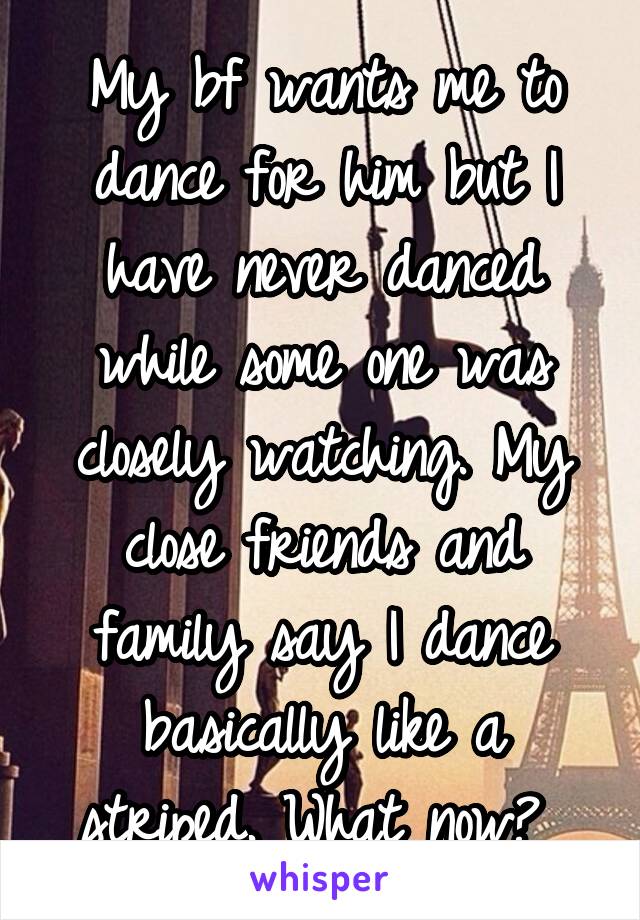 My bf wants me to dance for him but I have never danced while some one was closely watching. My close friends and family say I dance basically like a striped. What now? 