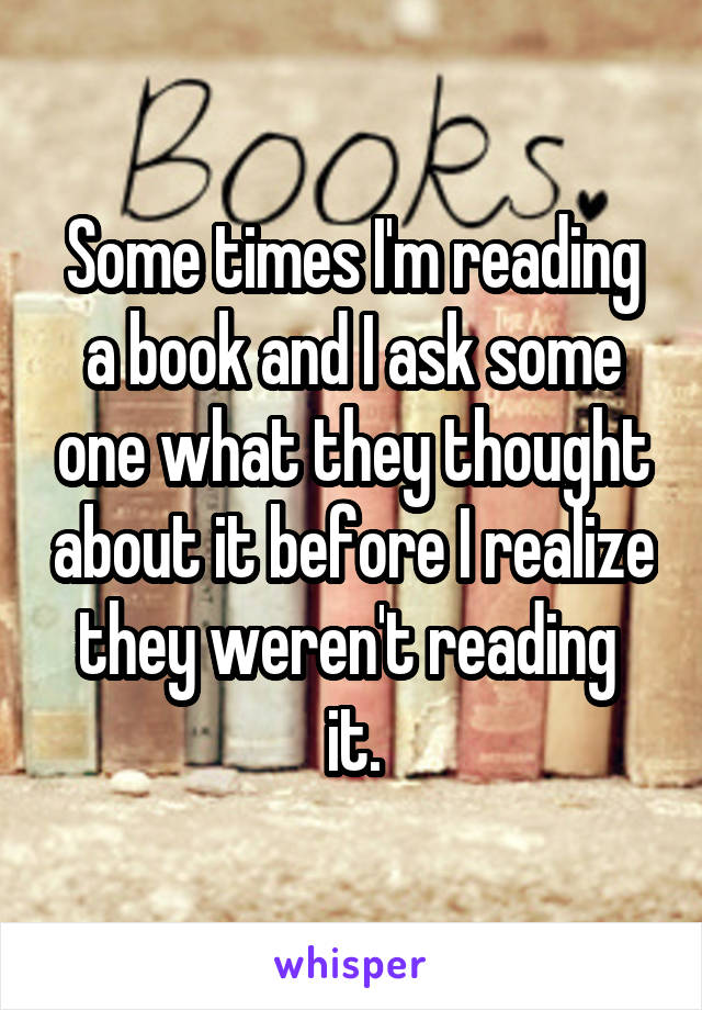 Some times I'm reading a book and I ask some one what they thought about it before I realize they weren't reading  it.