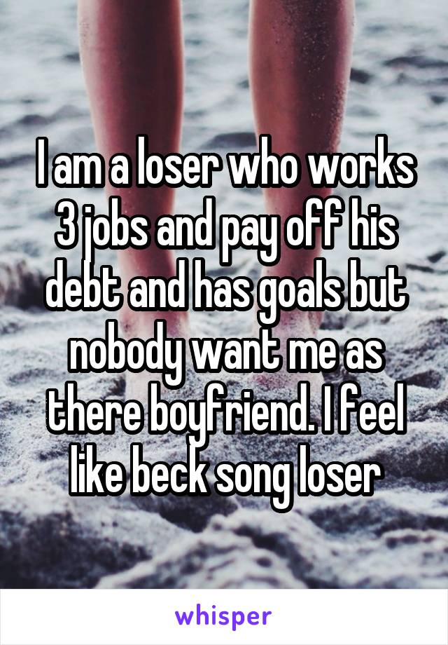I am a loser who works 3 jobs and pay off his debt and has goals but nobody want me as there boyfriend. I feel like beck song loser