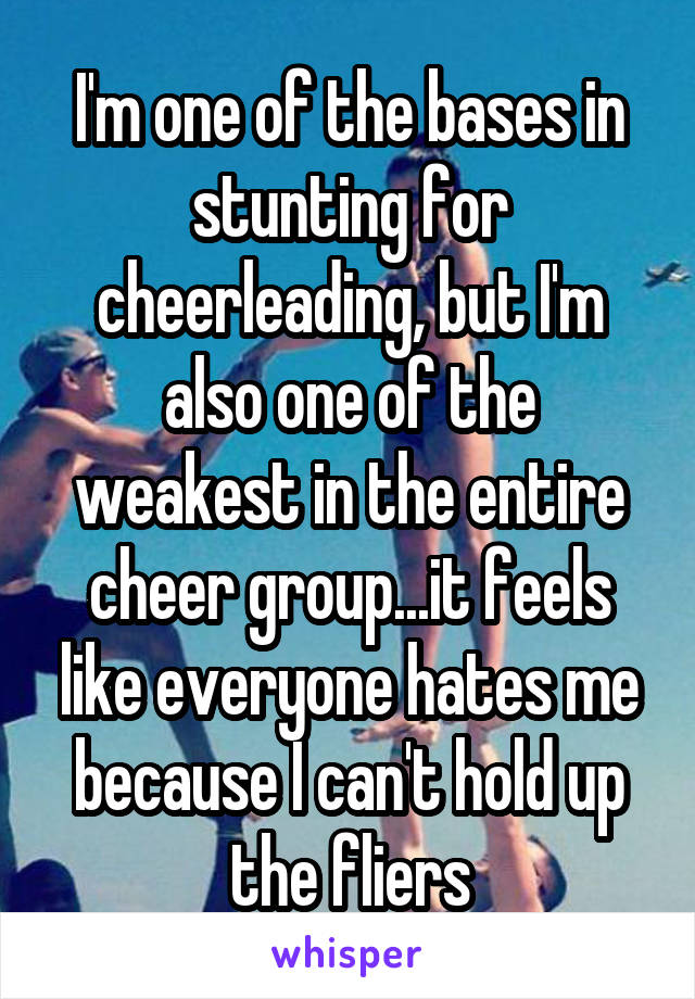 I'm one of the bases in stunting for cheerleading, but I'm also one of the weakest in the entire cheer group...it feels like everyone hates me because I can't hold up the fliers