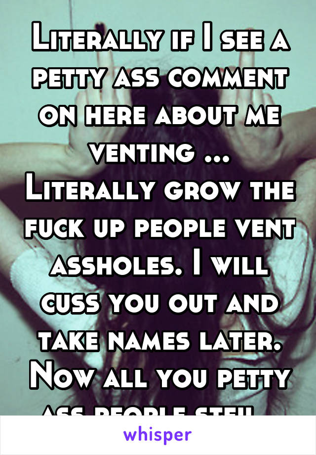 Literally if I see a petty ass comment on here about me venting ... Literally grow the fuck up people vent assholes. I will cuss you out and take names later. Now all you petty ass people stfu . 