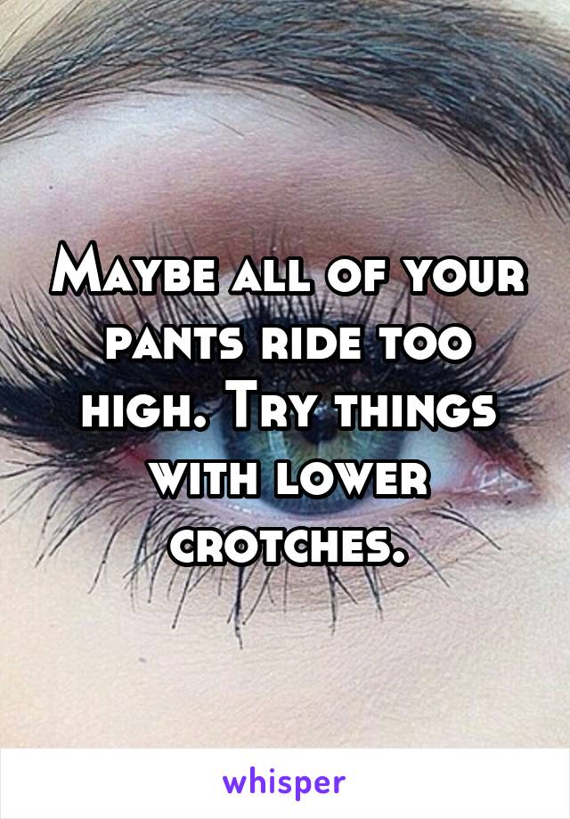 Maybe all of your pants ride too high. Try things with lower crotches.