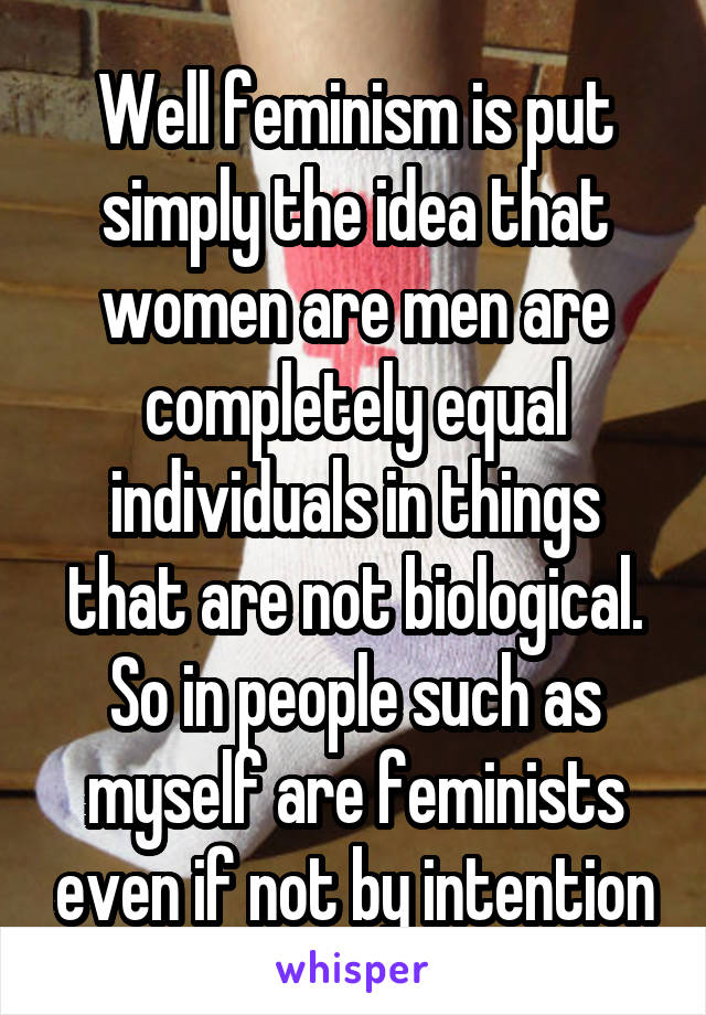 Well feminism is put simply the idea that women are men are completely equal individuals in things that are not biological. So in people such as myself are feminists even if not by intention