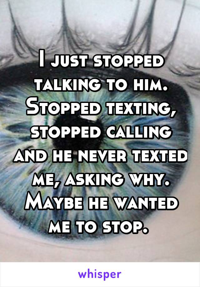 I just stopped talking to him. Stopped texting, stopped calling and he never texted me, asking why. Maybe he wanted me to stop. 