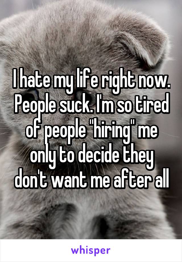 I hate my life right now. People suck. I'm so tired of people "hiring" me only to decide they don't want me after all