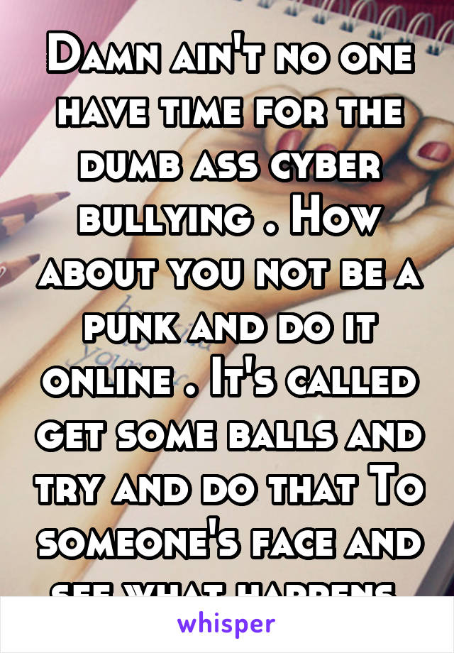 Damn ain't no one have time for the dumb ass cyber bullying . How about you not be a punk and do it online . It's called get some balls and try and do that To someone's face and see what happens.