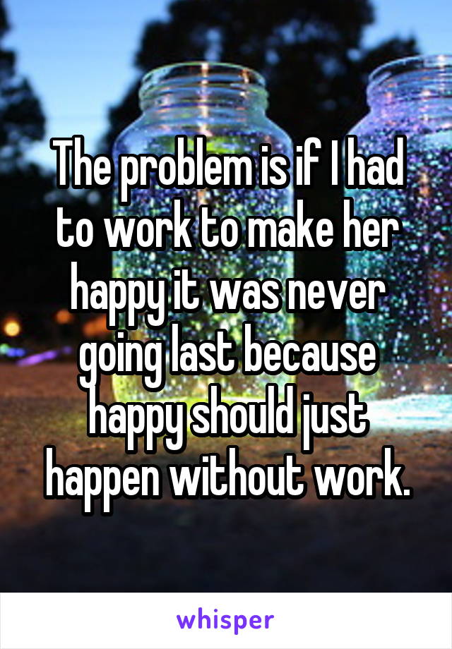 The problem is if I had to work to make her happy it was never going last because happy should just happen without work.
