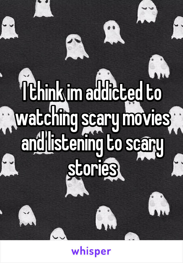 I think im addicted to watching scary movies and listening to scary stories