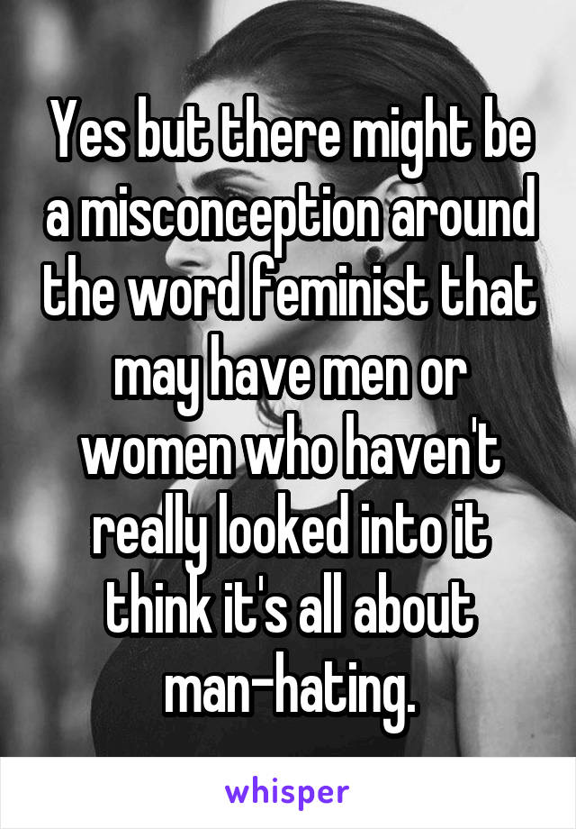 Yes but there might be a misconception around the word feminist that may have men or women who haven't really looked into it think it's all about man-hating.