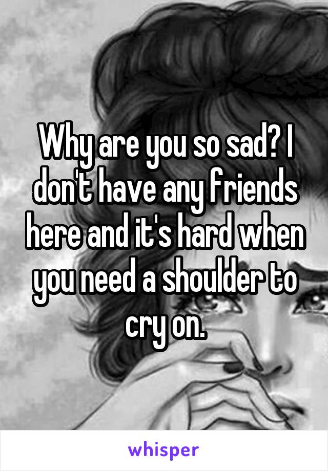 Why are you so sad? I don't have any friends here and it's hard when you need a shoulder to cry on.