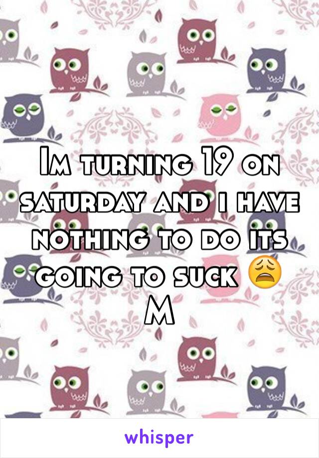 Im turning 19 on saturday and i have nothing to do its going to suck 😩
M 