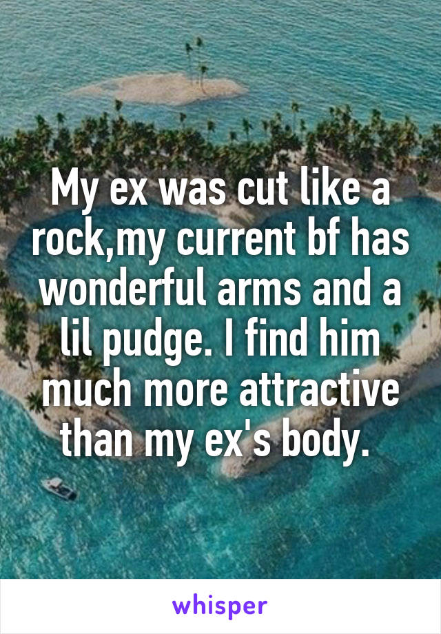 My ex was cut like a rock,my current bf has wonderful arms and a lil pudge. I find him much more attractive than my ex's body. 