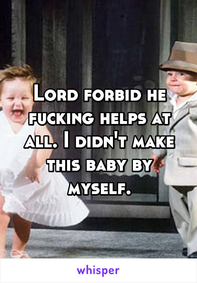 Lord forbid he fucking helps at all. I didn't make this baby by myself.