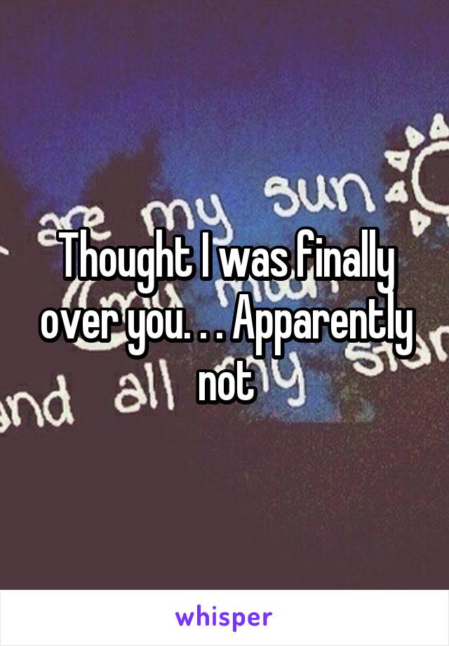 Thought I was finally over you. . . Apparently not