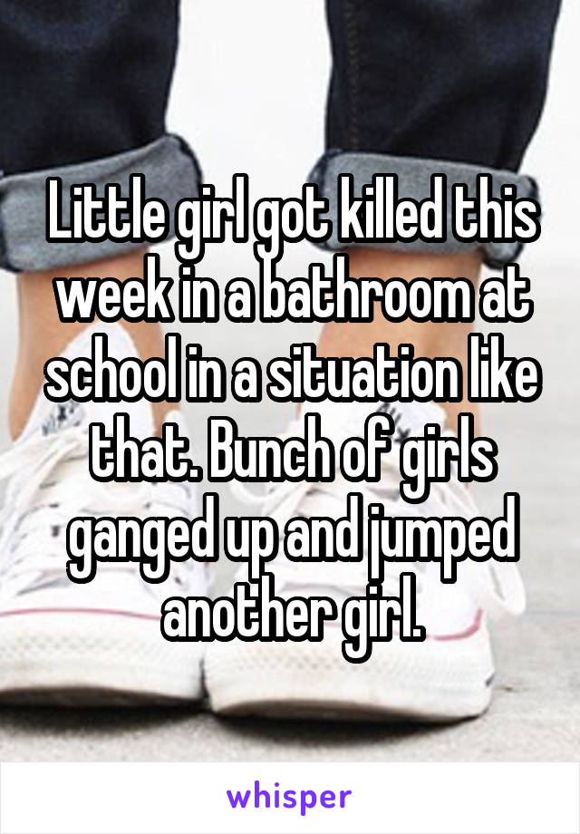 Little girl got killed this week in a bathroom at school in a situation like that. Bunch of girls ganged up and jumped another girl.