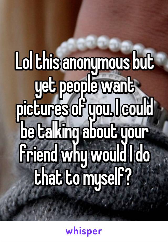 Lol this anonymous but yet people want pictures of you. I could be talking about your friend why would I do that to myself? 