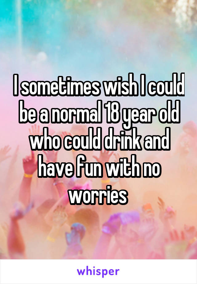 I sometimes wish I could be a normal 18 year old who could drink and have fun with no worries 