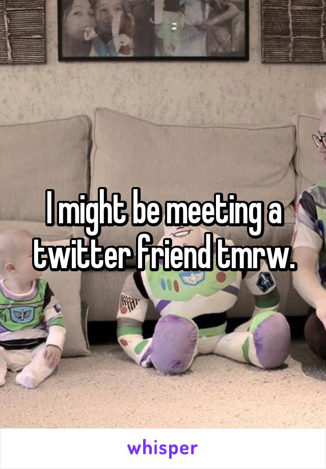I might be meeting a twitter friend tmrw.