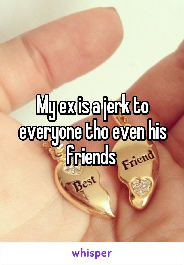 My ex is a jerk to everyone tho even his friends 