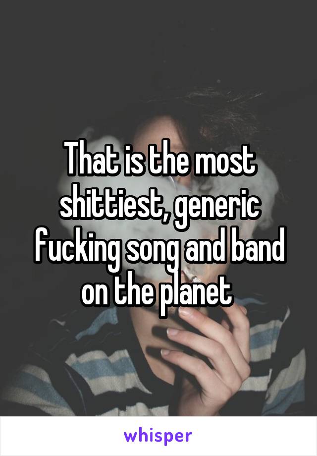 That is the most shittiest, generic fucking song and band on the planet 