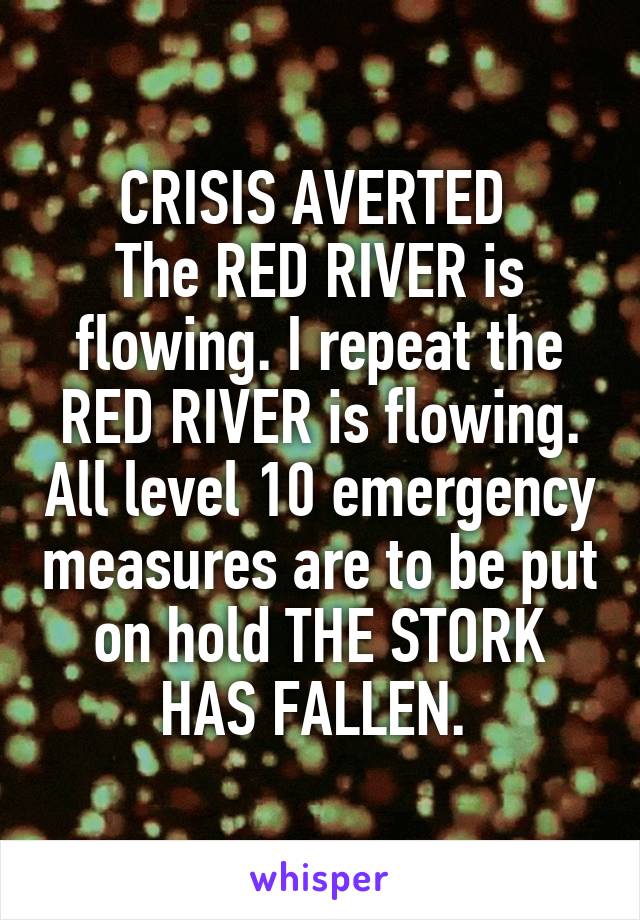 CRISIS AVERTED 
The RED RIVER is flowing. I repeat the RED RIVER is flowing. All level 10 emergency measures are to be put on hold THE STORK HAS FALLEN. 
