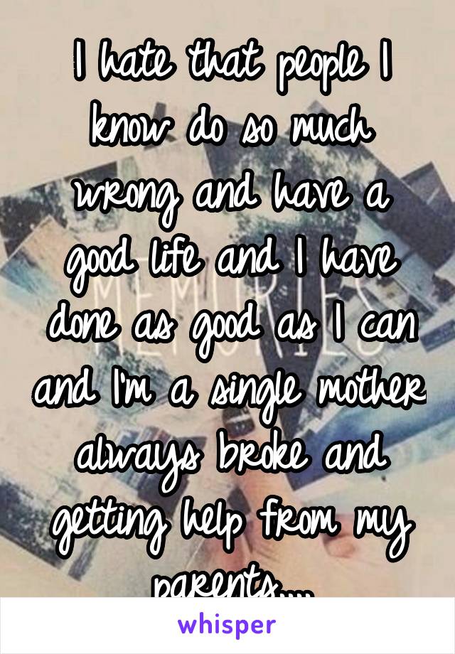 I hate that people I know do so much wrong and have a good life and I have done as good as I can and I'm a single mother always broke and getting help from my parents....