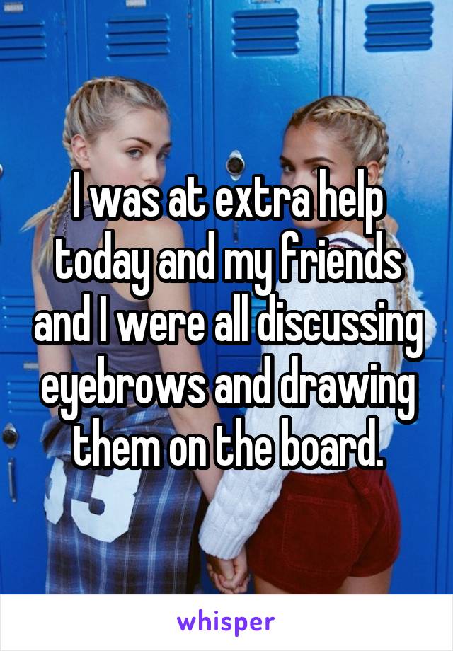 I was at extra help today and my friends and I were all discussing eyebrows and drawing them on the board.