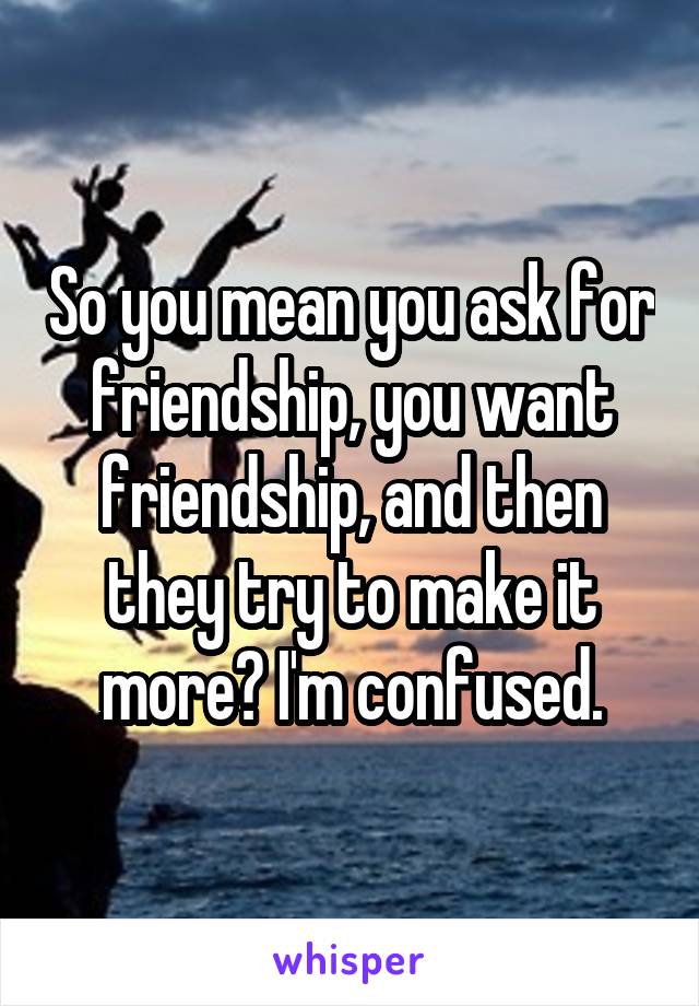 So you mean you ask for friendship, you want friendship, and then they try to make it more? I'm confused.
