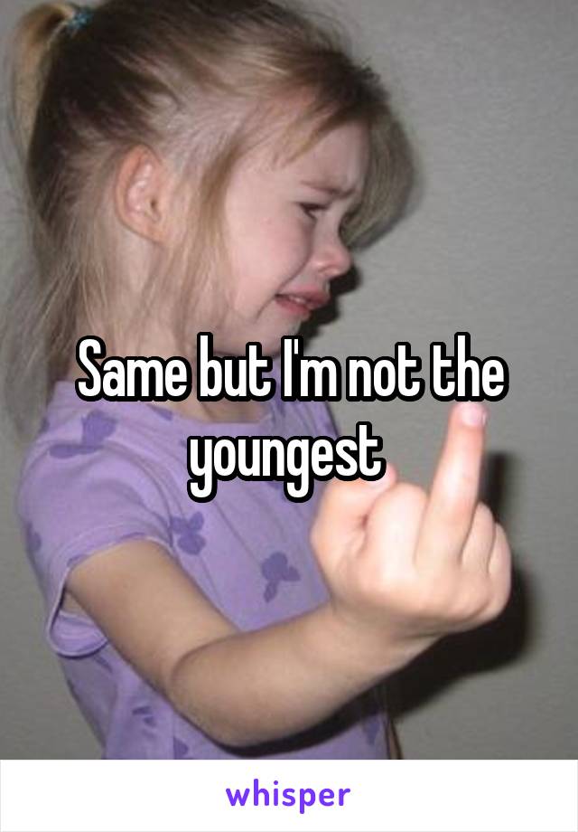 Same but I'm not the youngest 